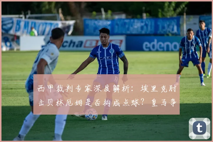 西甲裁判专家深度解析：埃里克肘击贝林厄姆是否构成点球？皇马争议判罚的规则依据