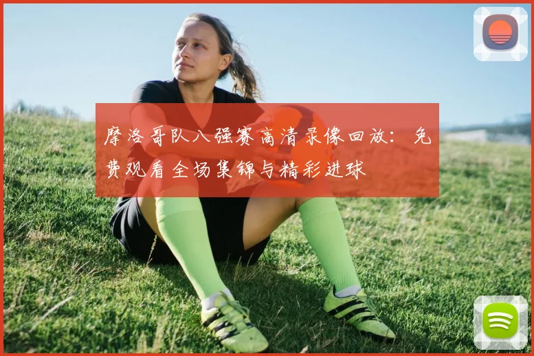 摩洛哥队八强赛高清录像回放:免费观看全场集锦与精彩进球