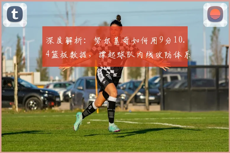 深度解析:努尔基奇如何用9分10.4篮板数据,撑起球队内线攻防体系?