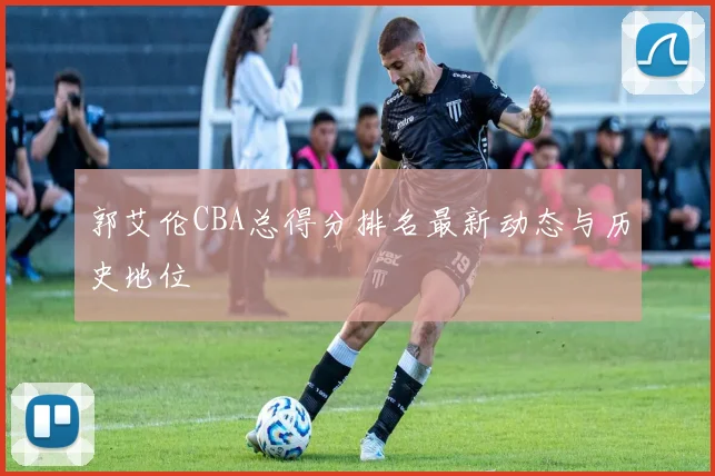 郭艾伦CBA总得分排名最新动态与历史地位