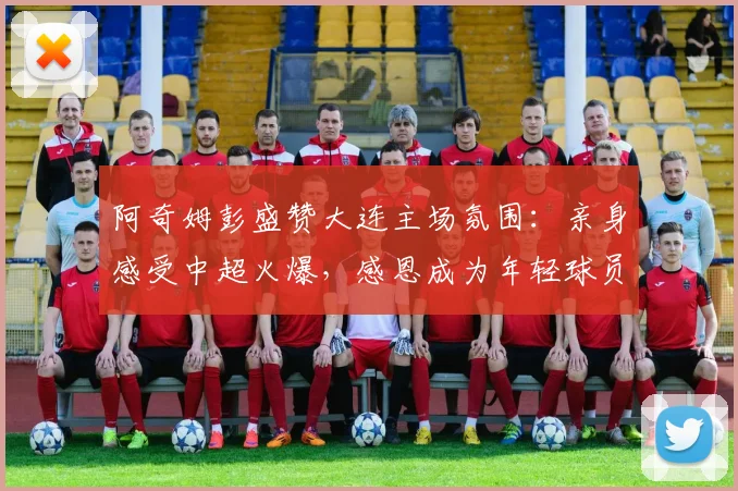 阿奇姆彭盛赞大连主场氛围：亲身感受中超火爆，感恩成为年轻球员成长榜样