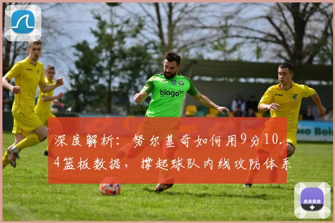 深度解析：努尔基奇如何用9分10.4篮板数据，撑起球队内线攻防体系？