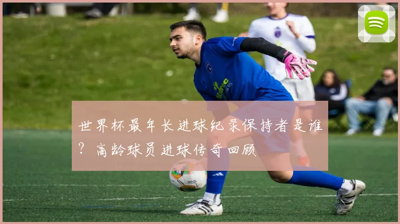 世界杯最年长进球纪录保持者是谁?高龄球员进球传奇回顾